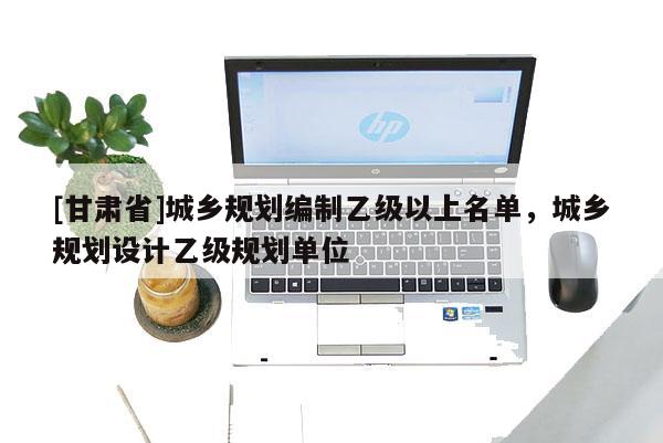 [甘肃省]城乡规划编制乙级以上名单，城乡规划设计乙级规划单位