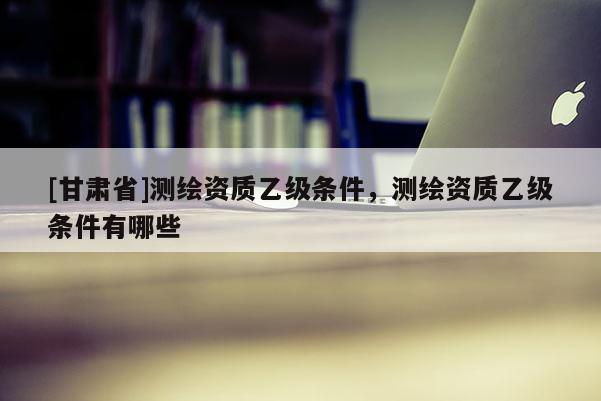 [甘肃省]测绘资质乙级条件，测绘资质乙级条件有哪些