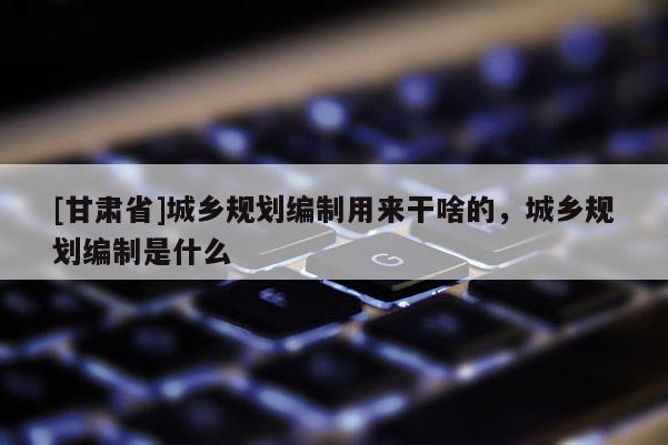 [甘肃省]城乡规划编制用来干啥的，城乡规划编制是什么