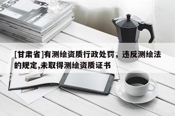 [甘肃省]有测绘资质行政处罚，违反测绘法的规定,未取得测绘资质证书