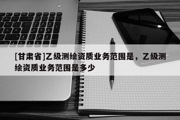 [甘肃省]乙级测绘资质业务范围是，乙级测绘资质业务范围是多少