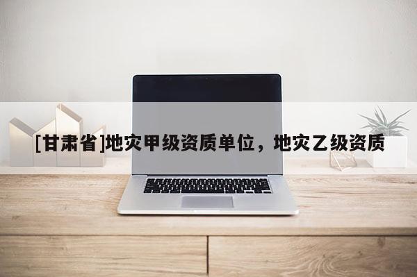 [甘肃省]地灾甲级资质单位，地灾乙级资质