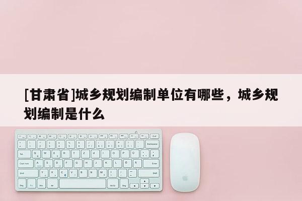 [甘肃省]城乡规划编制单位有哪些，城乡规划编制是什么