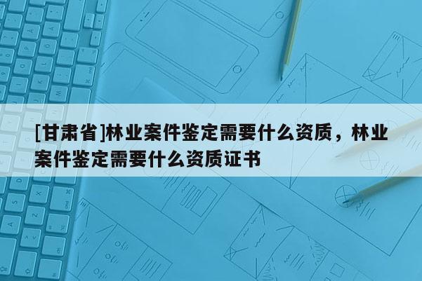 [甘肃省]林业案件鉴定需要什么资质，林业案件鉴定需要什么资质证书