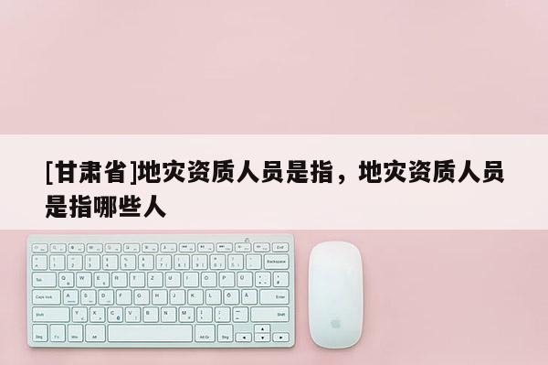 [甘肃省]地灾资质人员是指，地灾资质人员是指哪些人