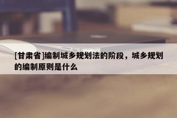 [甘肃省]编制城乡规划法的阶段，城乡规划的编制原则是什么