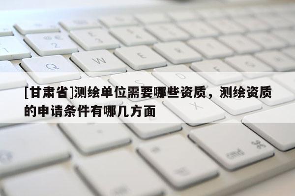 [甘肃省]测绘单位需要哪些资质，测绘资质的申请条件有哪几方面