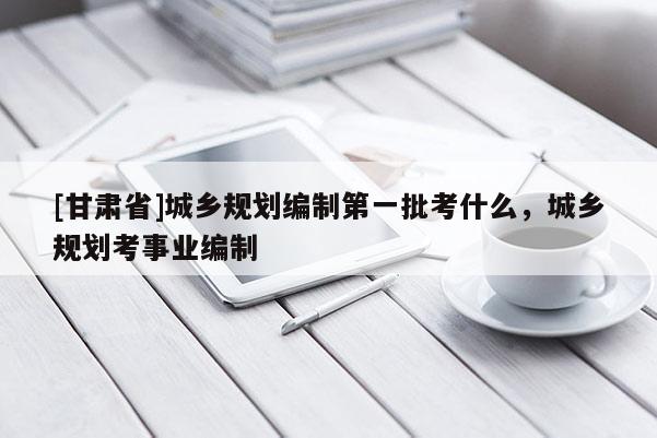 [甘肃省]城乡规划编制第一批考什么，城乡规划考事业编制