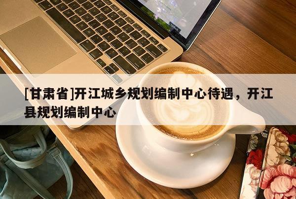[甘肃省]开江城乡规划编制中心待遇，开江县规划编制中心