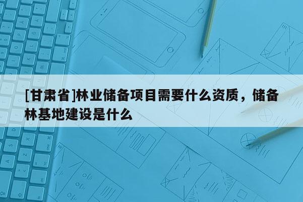 [甘肃省]林业储备项目需要什么资质，储备林基地建设是什么