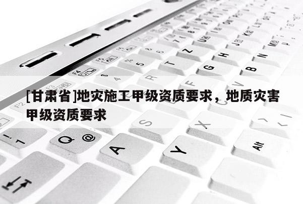 [甘肃省]地灾施工甲级资质要求，地质灾害甲级资质要求