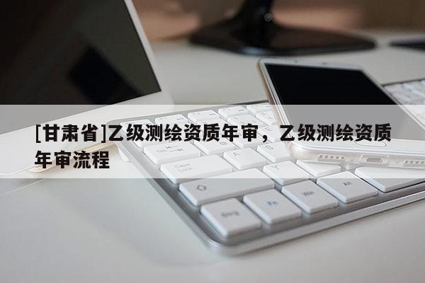 [甘肃省]乙级测绘资质年审，乙级测绘资质年审流程