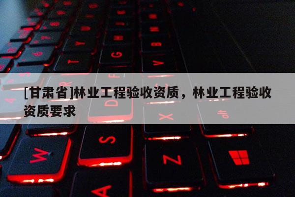 [甘肃省]林业工程验收资质，林业工程验收资质要求