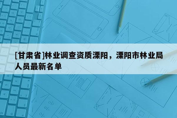 [甘肃省]林业调查资质溧阳，溧阳市林业局人员最新名单