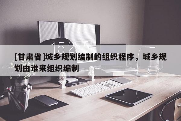 [甘肃省]城乡规划编制的组织程序，城乡规划由谁来组织编制