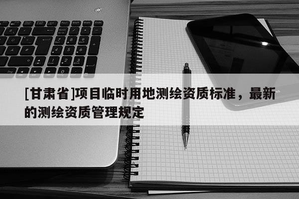 [甘肃省]项目临时用地测绘资质标准，最新的测绘资质管理规定