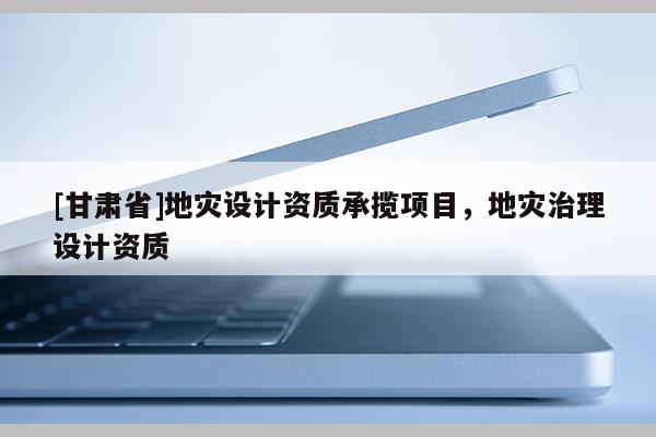 [甘肃省]地灾设计资质承揽项目，地灾治理设计资质