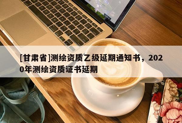 [甘肃省]测绘资质乙级延期通知书，2020年测绘资质证书延期