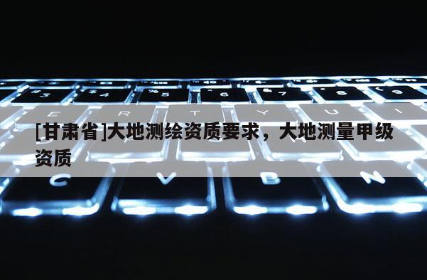 [甘肃省]大地测绘资质要求，大地测量甲级资质