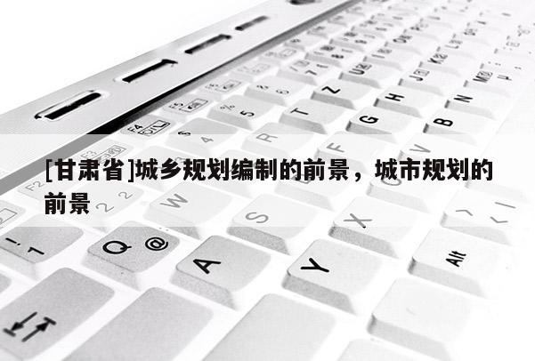 [甘肃省]城乡规划编制的前景，城市规划的前景