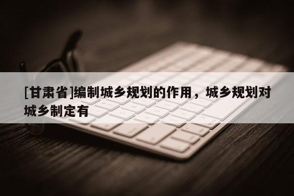 [甘肃省]编制城乡规划的作用，城乡规划对城乡制定有