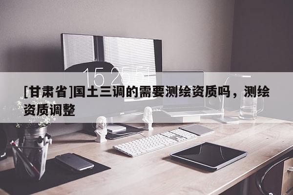 [甘肃省]国土三调的需要测绘资质吗，测绘资质调整