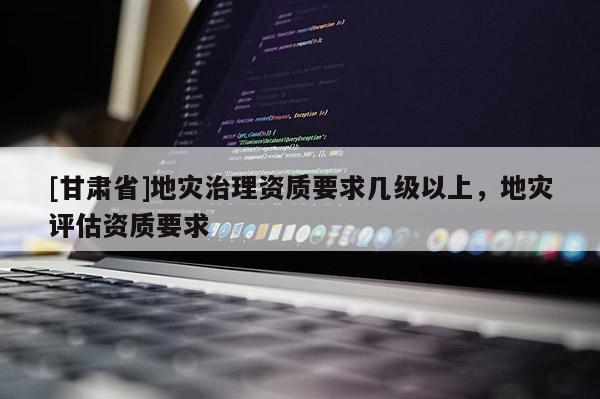 [甘肃省]地灾治理资质要求几级以上，地灾评估资质要求