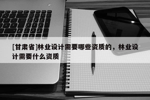 [甘肃省]林业设计需要哪些资质的，林业设计需要什么资质