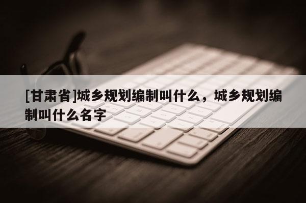 [甘肃省]城乡规划编制叫什么，城乡规划编制叫什么名字