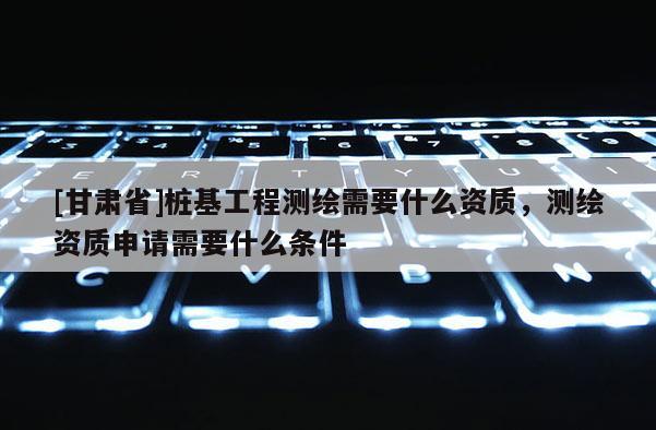 [甘肃省]桩基工程测绘需要什么资质，测绘资质申请需要什么条件