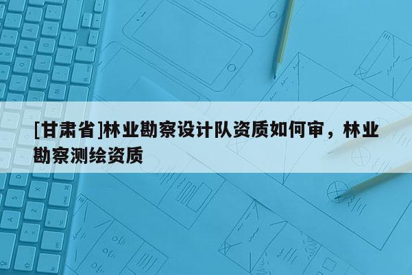 [甘肃省]林业勘察设计队资质如何审，林业勘察测绘资质