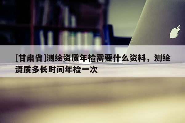 [甘肃省]测绘资质年检需要什么资料，测绘资质多长时间年检一次