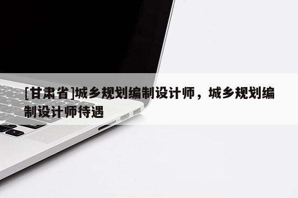 [甘肃省]城乡规划编制设计师，城乡规划编制设计师待遇