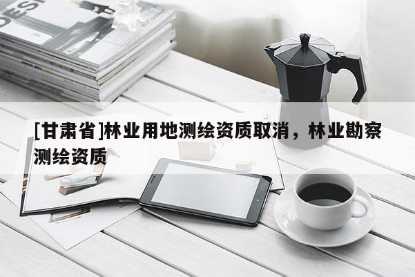 [甘肃省]林业用地测绘资质取消，林业勘察测绘资质
