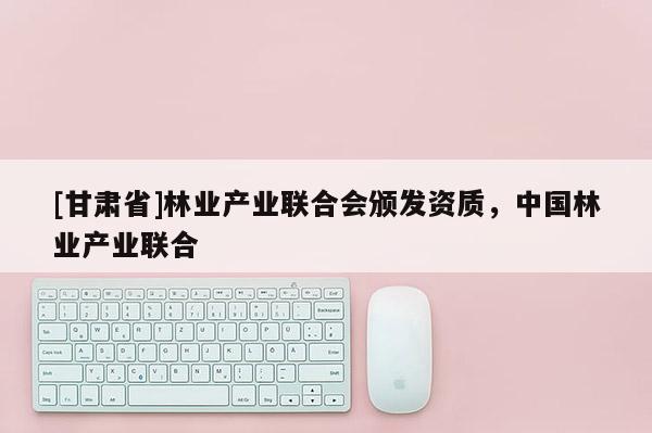 [甘肃省]林业产业联合会颁发资质，中国林业产业联合