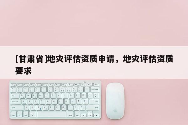 [甘肃省]地灾评估资质申请，地灾评估资质要求