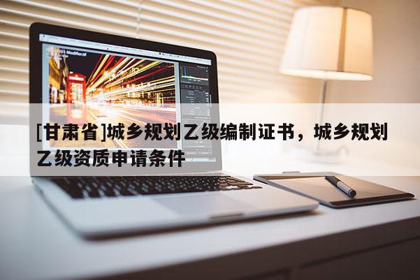 [甘肃省]城乡规划乙级编制证书，城乡规划乙级资质申请条件
