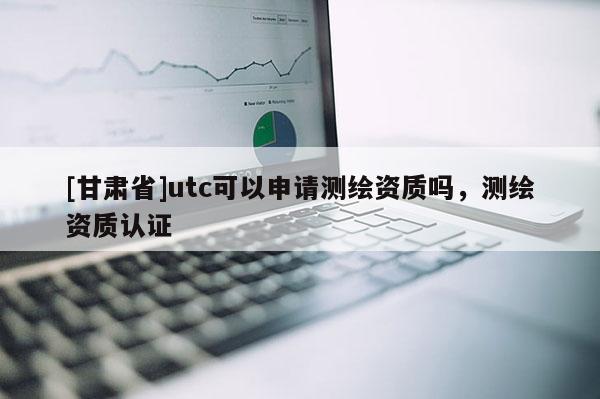 [甘肃省]utc可以申请测绘资质吗，测绘资质认证