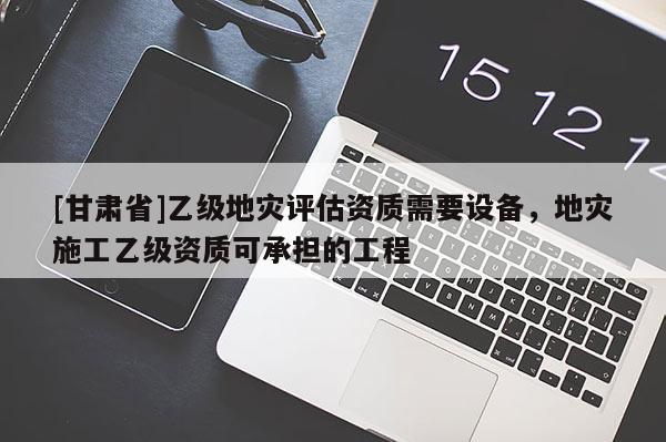 [甘肃省]乙级地灾评估资质需要设备，地灾施工乙级资质可承担的工程