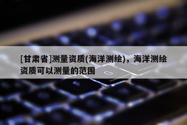 [甘肃省]测量资质(海洋测绘)，海洋测绘资质可以测量的范围