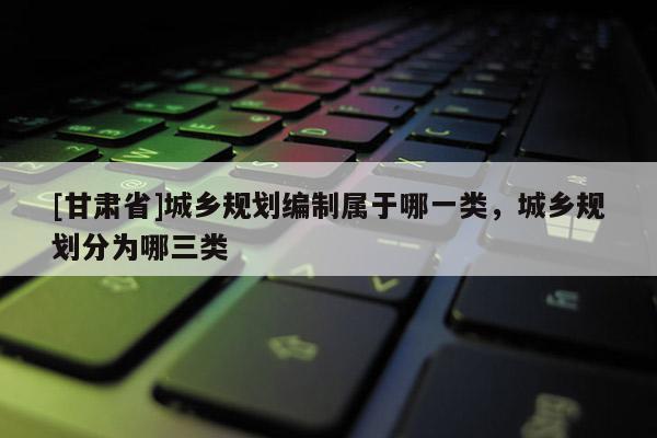 [甘肃省]城乡规划编制属于哪一类，城乡规划分为哪三类