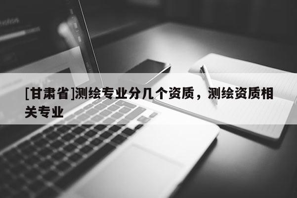 [甘肃省]测绘专业分几个资质，测绘资质相关专业