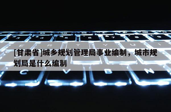 [甘肃省]城乡规划管理局事业编制，城市规划局是什么编制