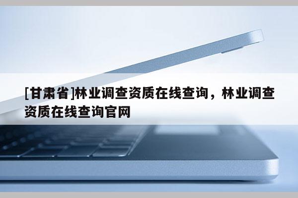 [甘肃省]林业调查资质在线查询，林业调查资质在线查询官网