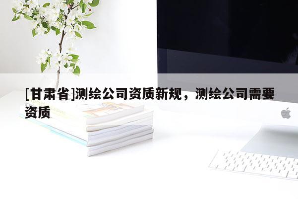 [甘肃省]测绘公司资质新规，测绘公司需要资质