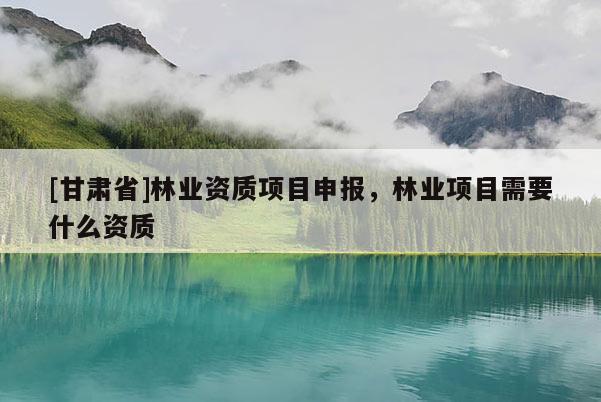 [甘肃省]林业资质项目申报，林业项目需要什么资质