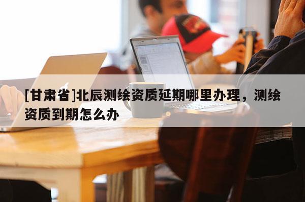 [甘肃省]北辰测绘资质延期哪里办理，测绘资质到期怎么办