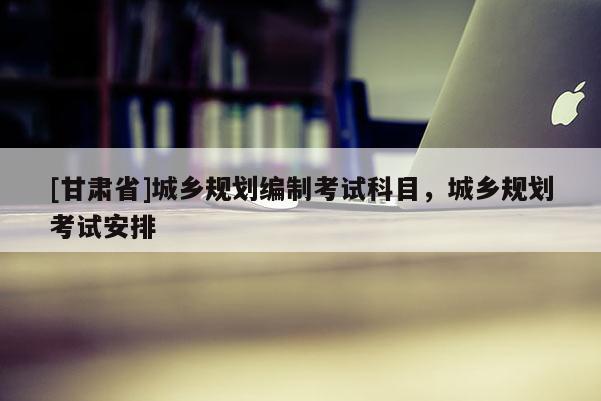 [甘肃省]城乡规划编制考试科目，城乡规划考试安排