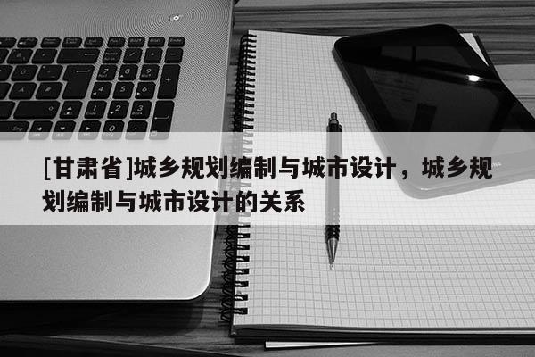 [甘肃省]城乡规划编制与城市设计，城乡规划编制与城市设计的关系