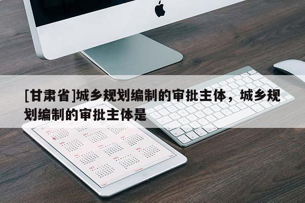 [甘肃省]城乡规划编制的审批主体，城乡规划编制的审批主体是